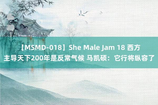 【MSMD-018】She Male Jam 18 西方主导天下200年是反常气候 马凯硕:它行将纵容了