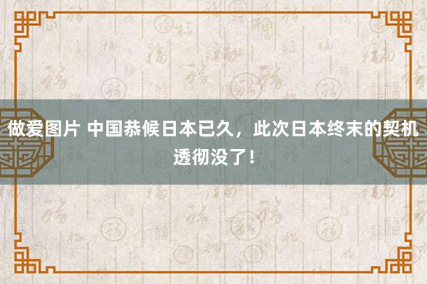 做爱图片 中国恭候日本已久，此次日本终末的契机透彻没了！