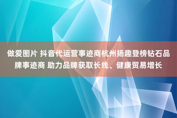 做爱图片 抖音代运营事迹商杭州扬趣登榜钻石品牌事迹商 助力品牌获取长线、健康贸易增长