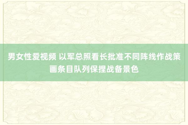 男女性爱视频 以军总照看长批准不同阵线作战策画条目队列保捏战备景色