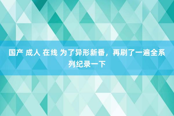 国产 成人 在线 为了异形新番,再刷了一遍全系列纪录一下