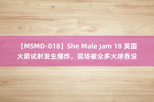 【MSMD-018】She Male Jam 18 英国火箭试射发生爆炸，现场被众多火球吞没