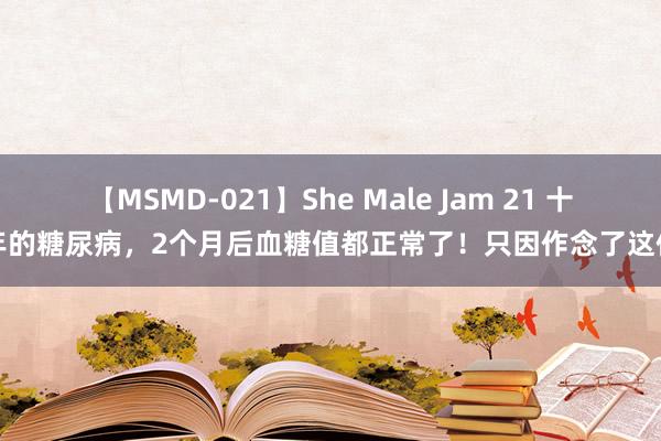 【MSMD-021】She Male Jam 21 十几年的糖尿病，2个月后血糖值都正常了！只因作念了这件事