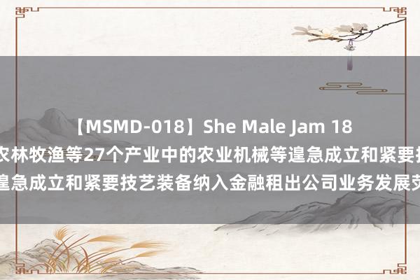 【MSMD-018】She Male Jam 18 国度金融监督管束总局：将农林牧渔等27个产业中的农业机械等遑急成立和紧要技艺装备纳入金融租出公司业务发展荧惑清单范围