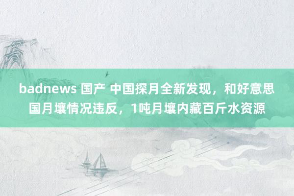 badnews 国产 中国探月全新发现，和好意思国月壤情况违反，1吨月壤内藏百斤水资源