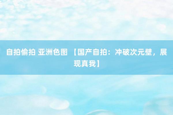 自拍偷拍 亚洲色图 【国产自拍：冲破次元壁，展现真我】