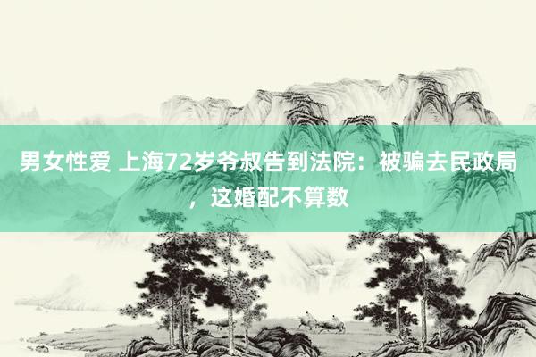 男女性爱 上海72岁爷叔告到法院：被骗去民政局，这婚配不算数