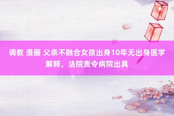 调教 漫画 父亲不融合女孩出身10年无出身医学解释，法院责令病院出具