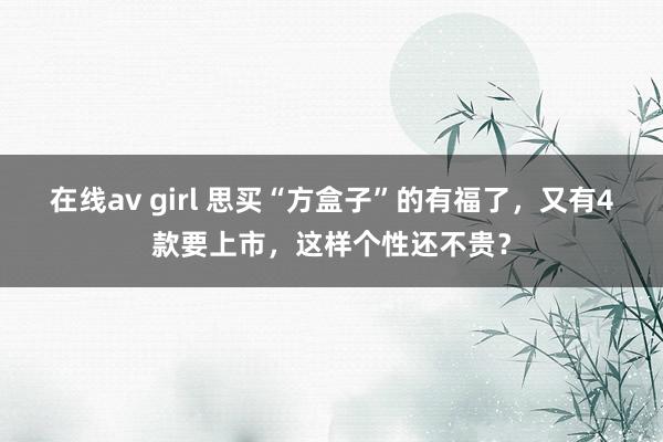 在线av girl 思买“方盒子”的有福了，又有4款要上市，这样个性还不贵？