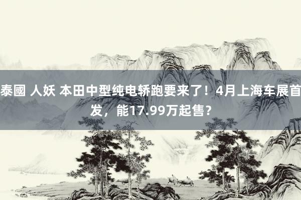 泰國 人妖 本田中型纯电轿跑要来了！4月上海车展首发，能17.99万起售？