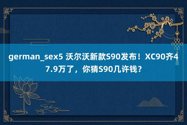 german_sex5 沃尔沃新款S90发布！XC90齐47.9万了，你猜S90几许钱？