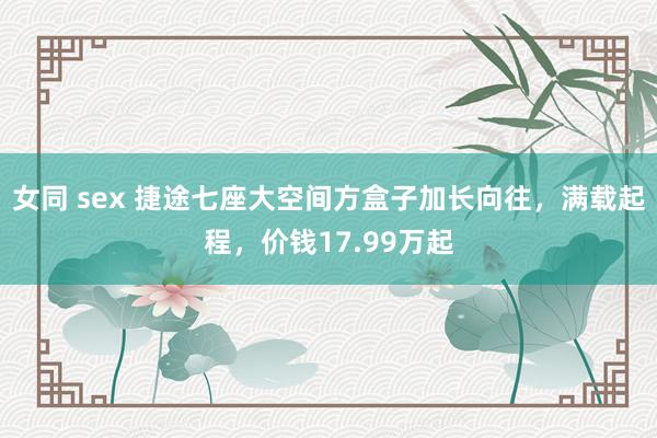 女同 sex 捷途七座大空间方盒子加长向往，满载起程，价钱17.99万起