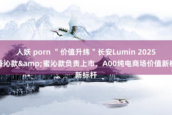 人妖 porn ＂价值升纬＂长安Lumin 2025款香沁款&蜜沁款负责上市，A00纯电商场价值新标杆