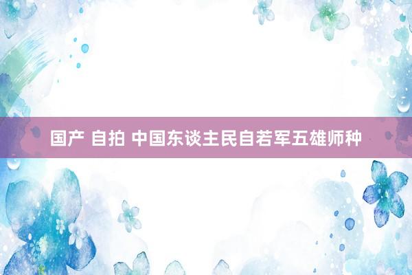 国产 自拍 中国东谈主民自若军五雄师种