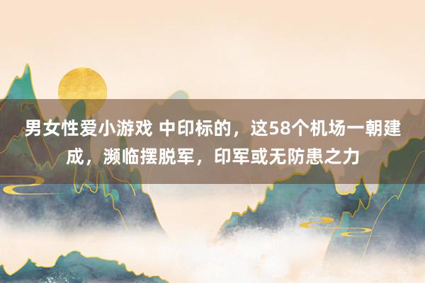 男女性爱小游戏 中印标的，这58个机场一朝建成，濒临摆脱军，印军或无防患之力