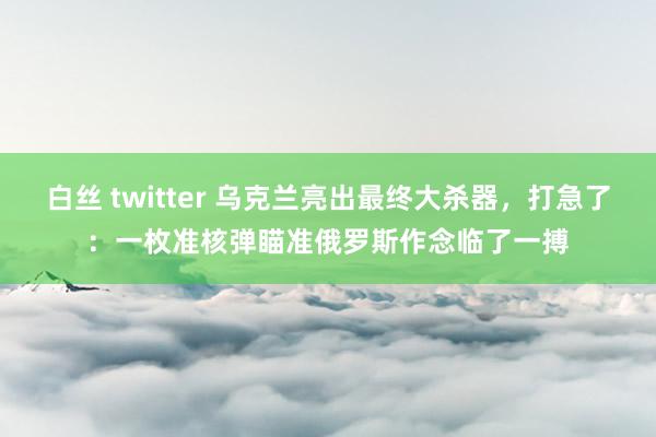 白丝 twitter 乌克兰亮出最终大杀器，打急了：一枚准核弹瞄准俄罗斯作念临了一搏
