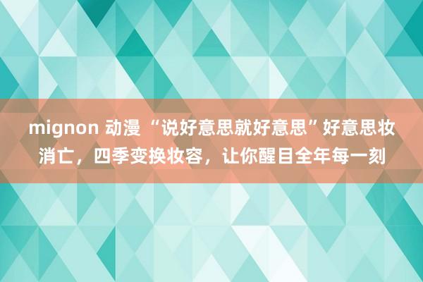 mignon 动漫 “说好意思就好意思”好意思妆消亡，四季变换妆容，让你醒目全年每一刻