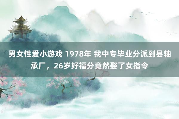 男女性爱小游戏 1978年 我中专毕业分派到县轴承厂，26岁好福分竟然娶了女指令