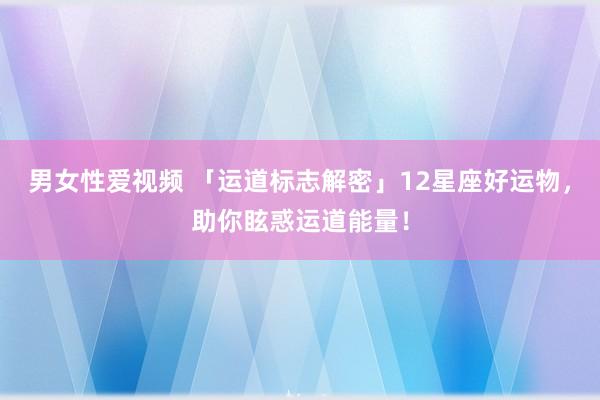 男女性爱视频 「运道标志解密」12星座好运物，助你眩惑运道能量！
