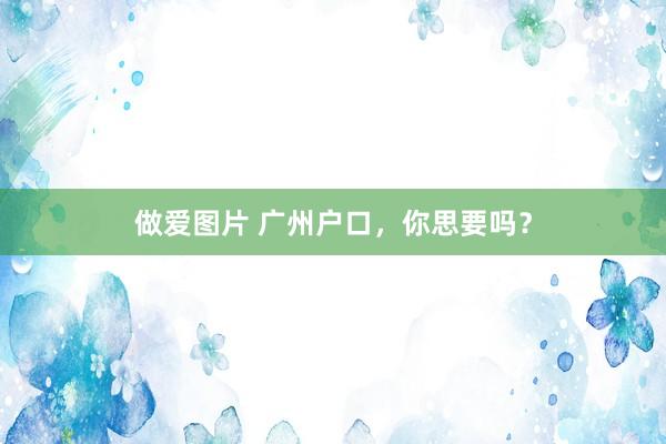 做爱图片 广州户口，你思要吗？