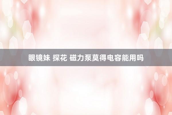 眼镜妹 探花 磁力泵莫得电容能用吗