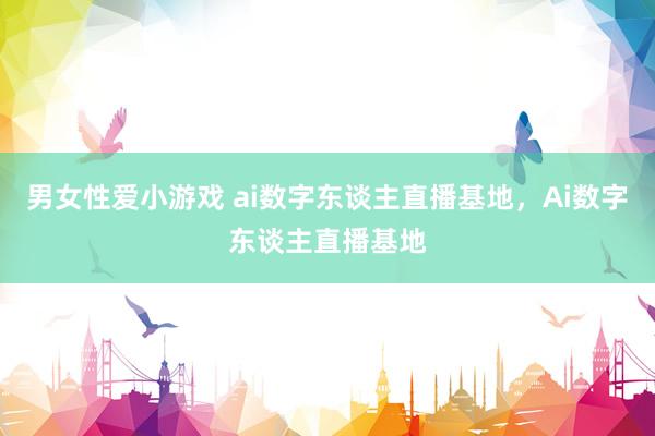 男女性爱小游戏 ai数字东谈主直播基地，Ai数字东谈主直播基地