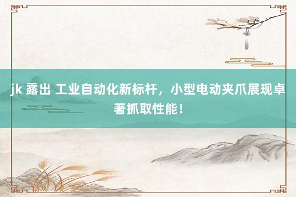 jk 露出 工业自动化新标杆，小型电动夹爪展现卓著抓取性能！