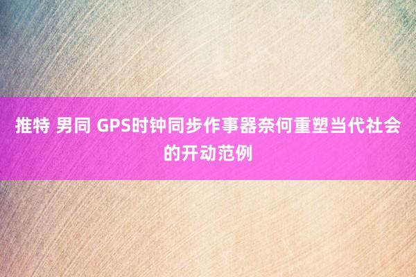 推特 男同 GPS时钟同步作事器奈何重塑当代社会的开动范例