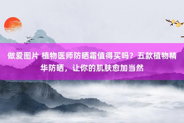 做爱图片 植物医师防晒霜值得买吗？五款植物精华防晒，让你的肌肤愈加当然