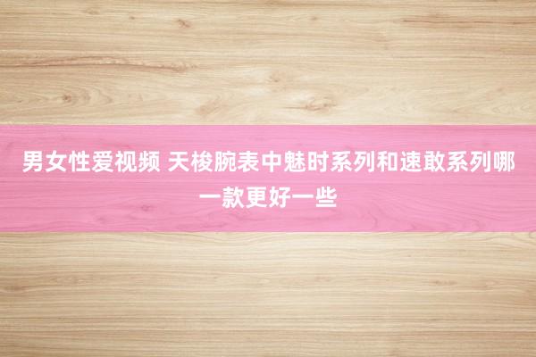 男女性爱视频 天梭腕表中魅时系列和速敢系列哪一款更好一些