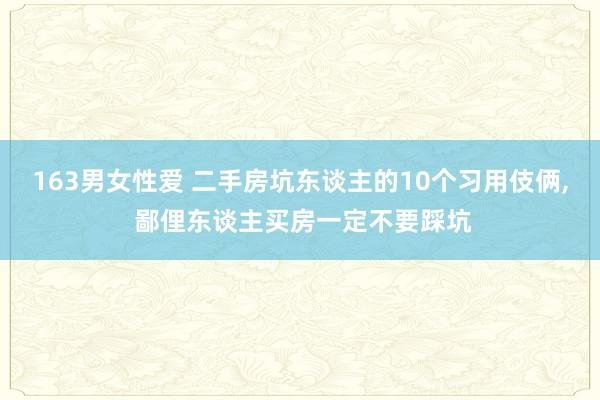 163男女性爱 二手房坑东谈主的10个习用伎俩, 鄙俚东谈主买房一定不要踩坑