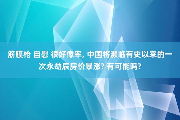 筋膜枪 自慰 很好像率, 中国将濒临有史以来的一次永劫辰房价暴涨? 有可能吗?