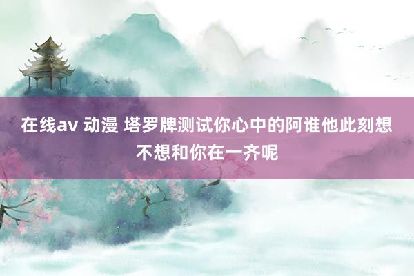 在线av 动漫 塔罗牌测试你心中的阿谁他此刻想不想和你在一齐呢