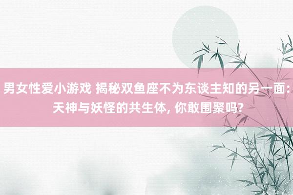 男女性爱小游戏 揭秘双鱼座不为东谈主知的另一面: 天神与妖怪的共生体, 你敢围聚吗?