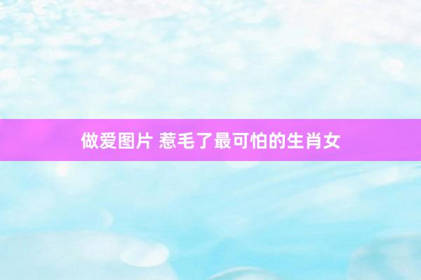 做爱图片 惹毛了最可怕的生肖女