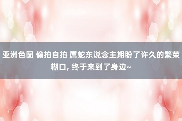 亚洲色图 偷拍自拍 属蛇东说念主期盼了许久的繁荣糊口, 终于来到了身边~