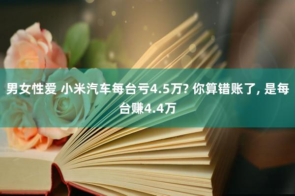 男女性爱 小米汽车每台亏4.5万? 你算错账了, 是每台赚4.4万