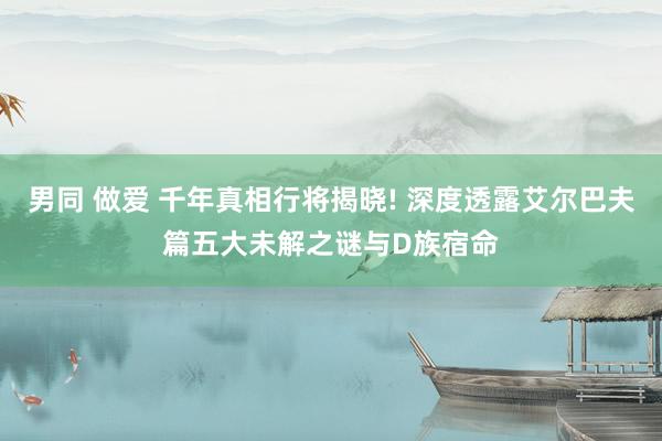 男同 做爱 千年真相行将揭晓! 深度透露艾尔巴夫篇五大未解之谜与D族宿命