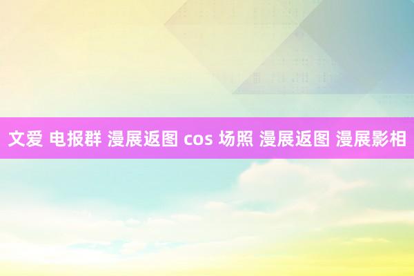 文爱 电报群 漫展返图 cos 场照 漫展返图 漫展影相