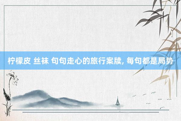 柠檬皮 丝袜 句句走心的旅行案牍, 每句都是局势