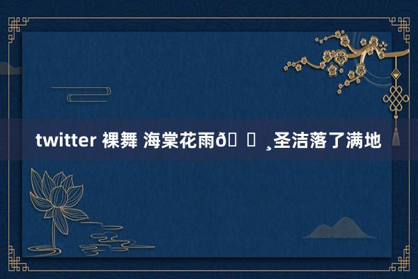 twitter 裸舞 海棠花雨🌸圣洁落了满地