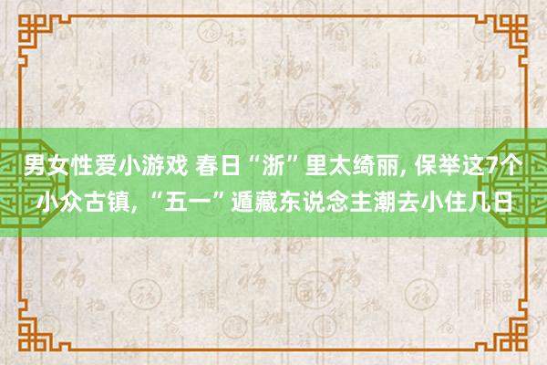 男女性爱小游戏 春日“浙”里太绮丽, 保举这7个小众古镇, “五一”遁藏东说念主潮去小住几日
