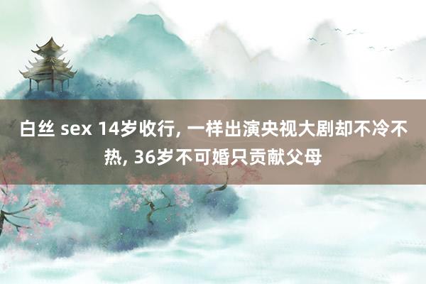 白丝 sex 14岁收行, 一样出演央视大剧却不冷不热, 36岁不可婚只贡献父母