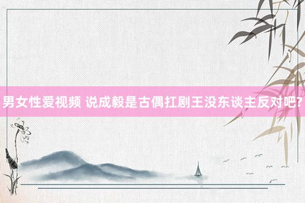 男女性爱视频 说成毅是古偶扛剧王没东谈主反对吧?