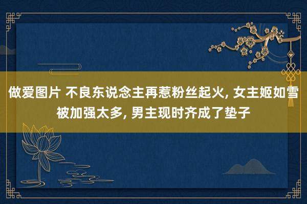 做爱图片 不良东说念主再惹粉丝起火, 女主姬如雪被加强太多, 男主现时齐成了垫子