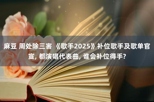 麻豆 周处除三害 《歌手2025》补位歌手及歌单官宣, 都演唱代表曲, 谁会补位得手?