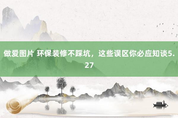 做爱图片 环保装修不踩坑，这些误区你必应知谈5.27