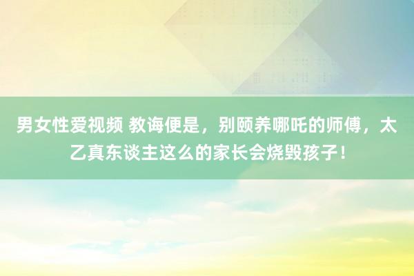 男女性爱视频 教诲便是，别颐养哪吒的师傅，太乙真东谈主这么的家长会烧毁孩子！