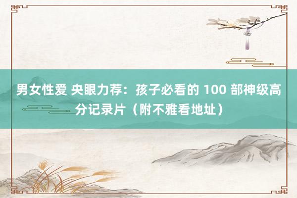 男女性爱 央眼力荐：孩子必看的 100 部神级高分记录片（附不雅看地址）
