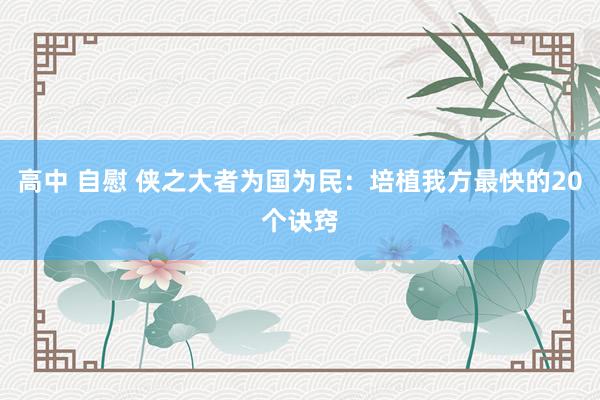 高中 自慰 侠之大者为国为民:培植我方最快的20个诀窍